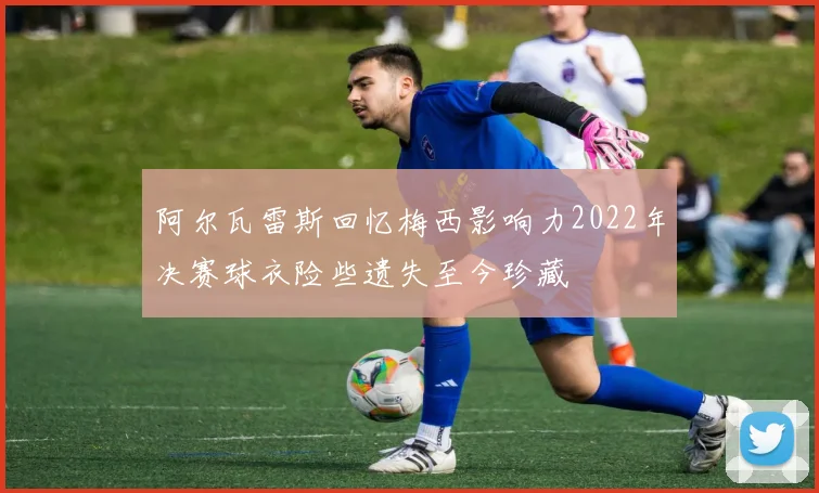 阿尔瓦雷斯回忆梅西影响力2022年决赛球衣险些遗失至今珍藏
