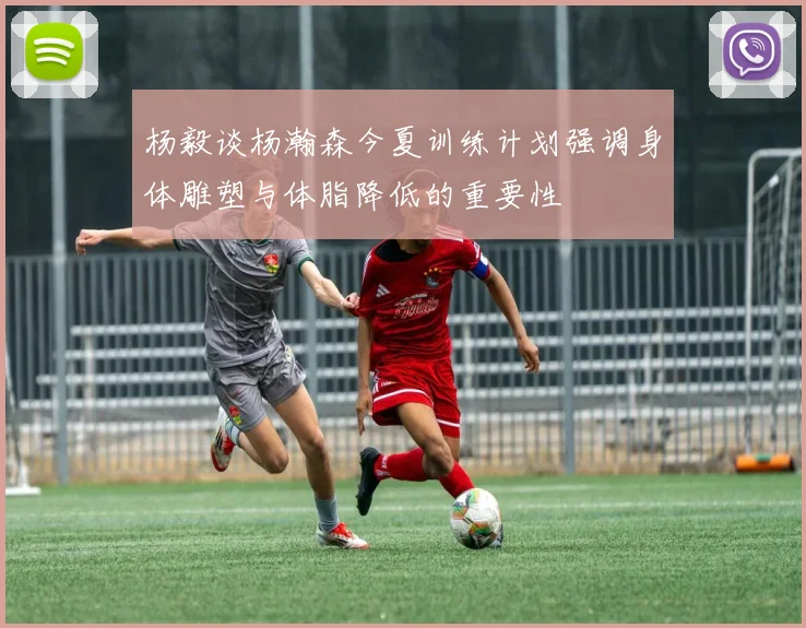 杨毅谈杨瀚森今夏训练计划强调身体雕塑与体脂降低的重要性