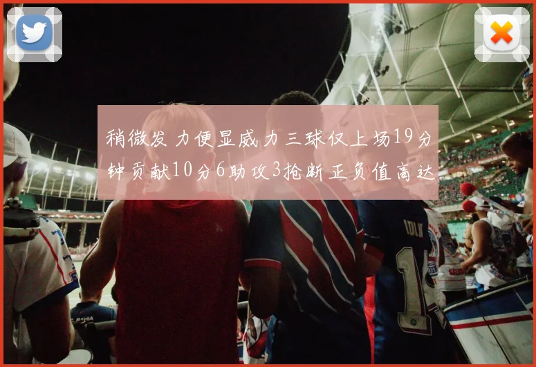 稍微发力便显威力三球仅上场19分钟贡献10分6助攻3抢断正负值高达22