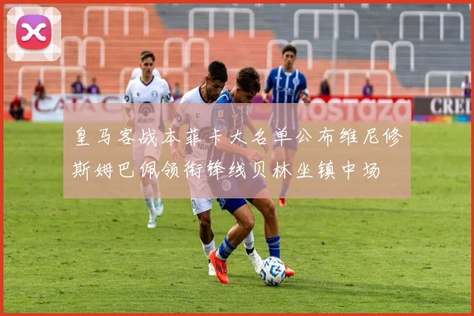 皇马客战本菲卡大名单公布维尼修斯姆巴佩领衔锋线贝林坐镇中场