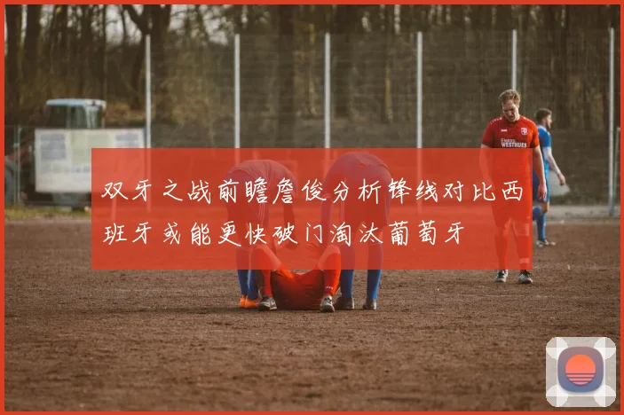 双牙之战前瞻詹俊分析锋线对比西班牙或能更快破门淘汰葡萄牙