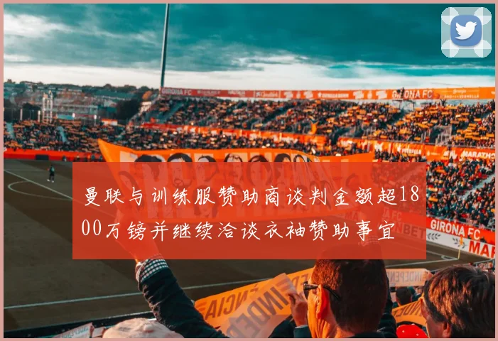 曼联与训练服赞助商谈判金额超1800万镑并继续洽谈衣袖赞助事宜