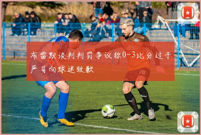 布雷默谈判判罚争议称0-3比分过于严苛向球迷致歉