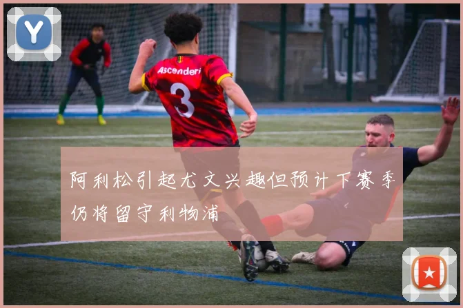 阿利松引起尤文兴趣但预计下赛季仍将留守利物浦