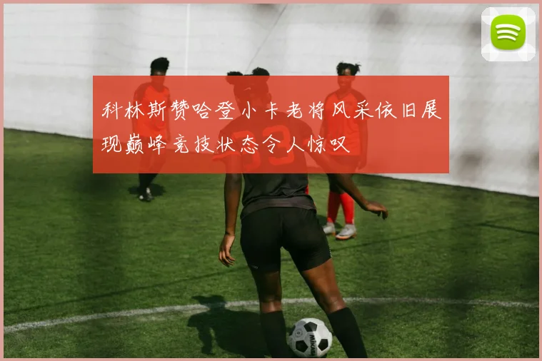 科林斯赞哈登小卡老将风采依旧展现巅峰竞技状态令人惊叹