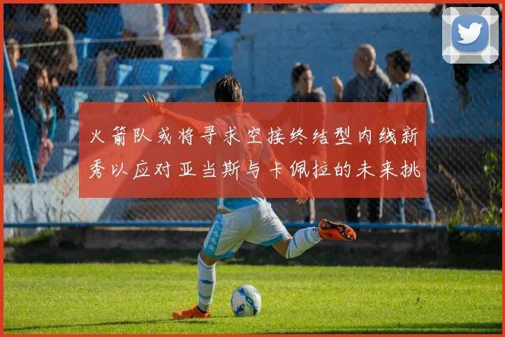 火箭队或将寻求空接终结型内线新秀以应对亚当斯与卡佩拉的未来挑战