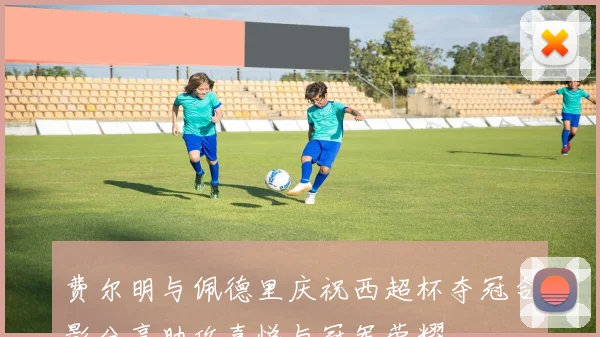 费尔明与佩德里庆祝西超杯夺冠合影分享助攻喜悦与冠军荣耀