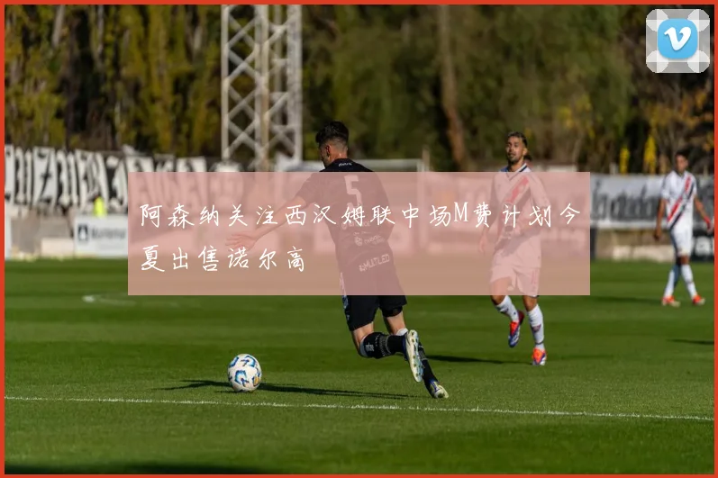 阿森纳关注西汉姆联中场M费计划今夏出售诺尔高