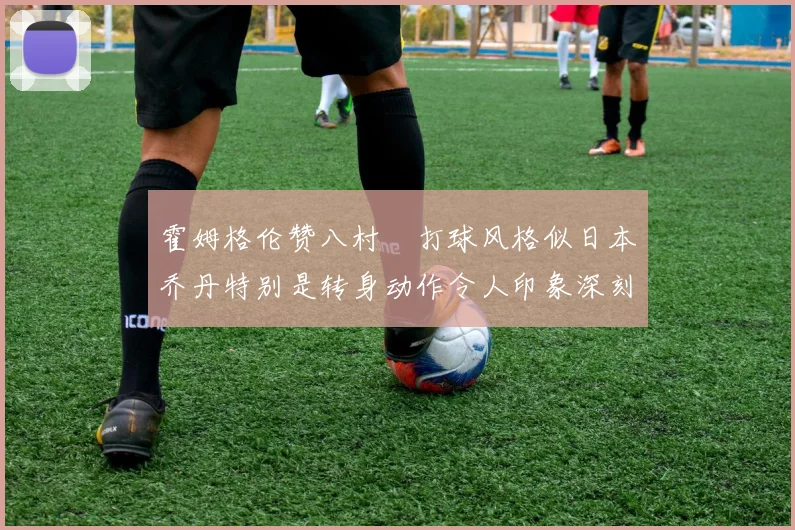 霍姆格伦赞八村塁打球风格似日本乔丹特别是转身动作令人印象深刻