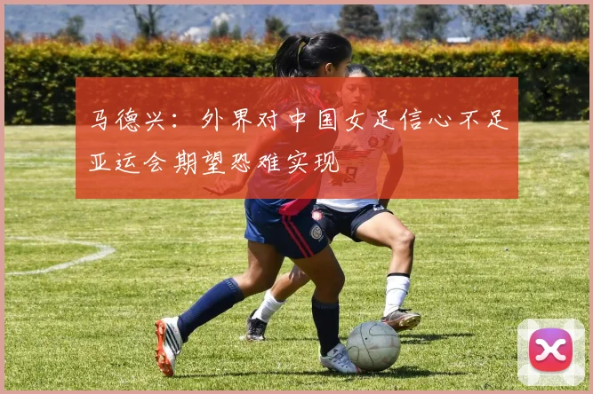 马德兴：外界对中国女足信心不足亚运会期望恐难实现